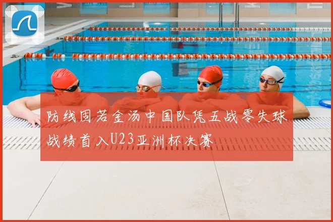 防线固若金汤中国队凭五战零失球战绩首入U23亚洲杯决赛