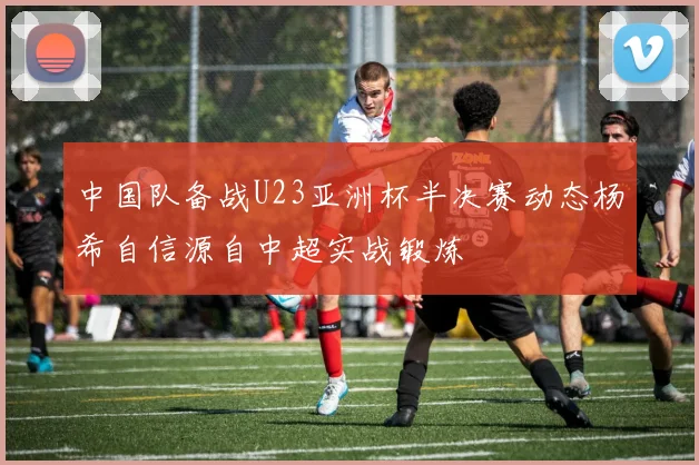 中国队备战U23亚洲杯半决赛动态杨希自信源自中超实战锻炼