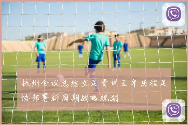 杭州会议总结女足青训五年历程足协部署新周期战略规划