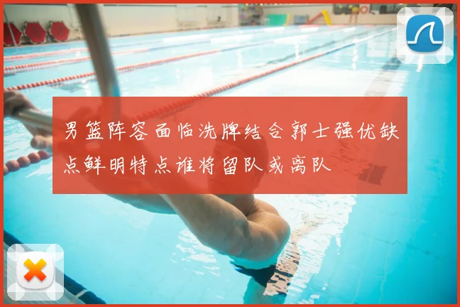 男篮阵容面临洗牌结合郭士强优缺点鲜明特点谁将留队或离队