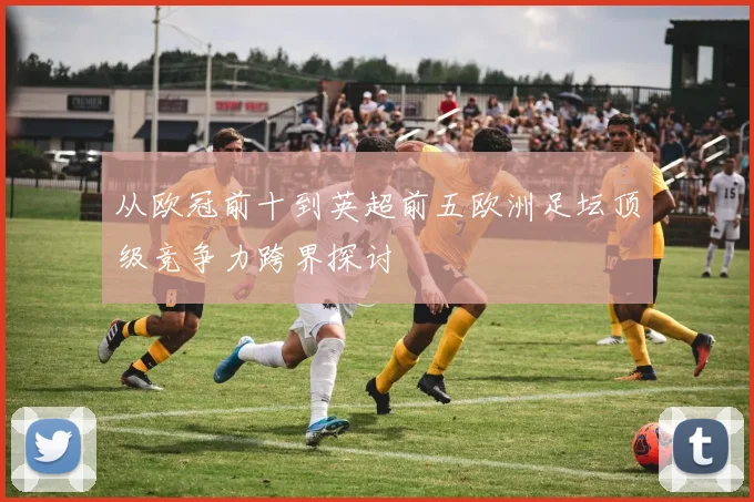 从欧冠前十到英超前五欧洲足坛顶级竞争力跨界探讨