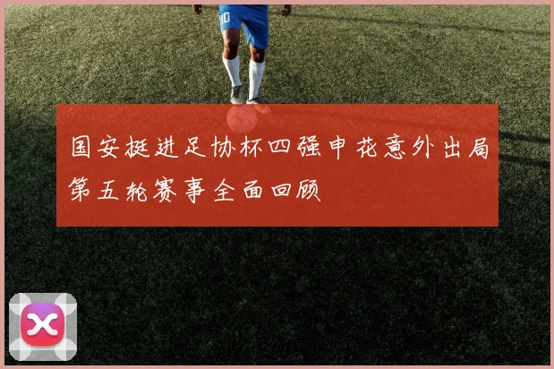 国安挺进足协杯四强申花意外出局第五轮赛事全面回顾