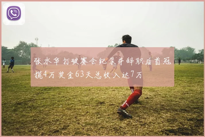 张水华打破赛会纪录夺辞职后首冠揽4万奖金63天总收入达7万