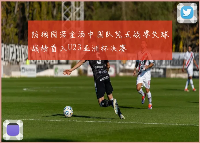 防线固若金汤中国队凭五战零失球战绩首入U23亚洲杯决赛