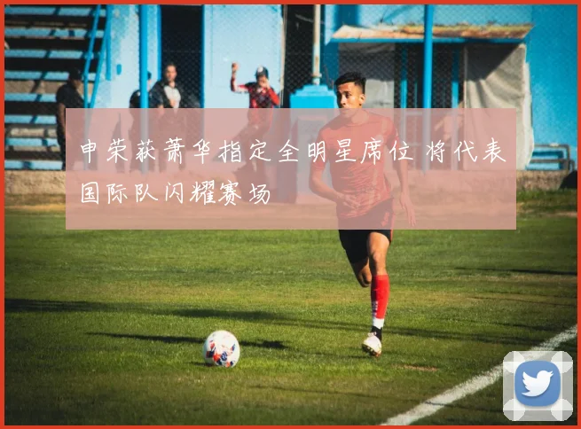 申荣获萧华指定全明星席位 将代表国际队闪耀赛场