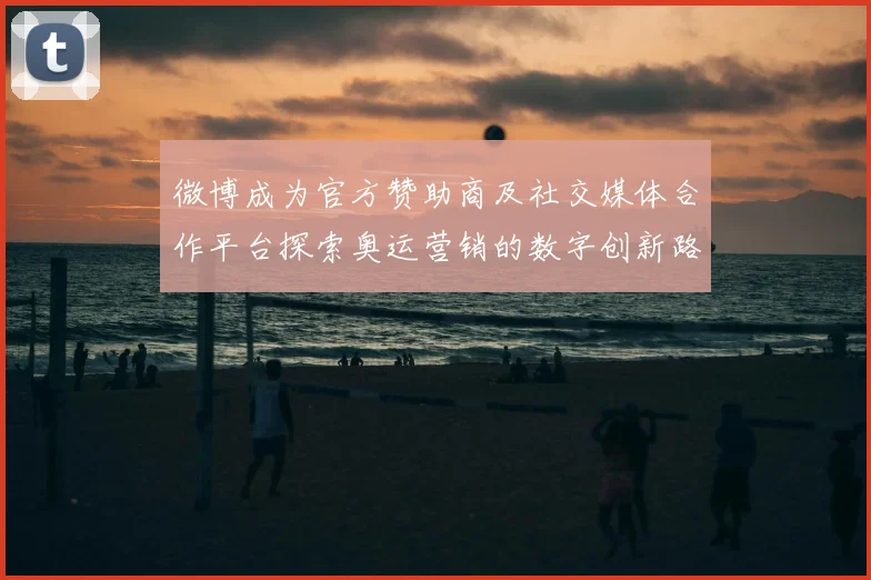 微博成为官方赞助商及社交媒体合作平台探索奥运营销的数字创新路径