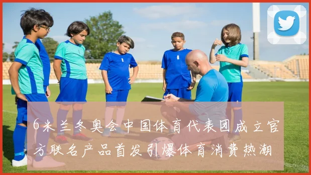 6米兰冬奥会中国体育代表团成立官方联名产品首发引爆体育消费热潮