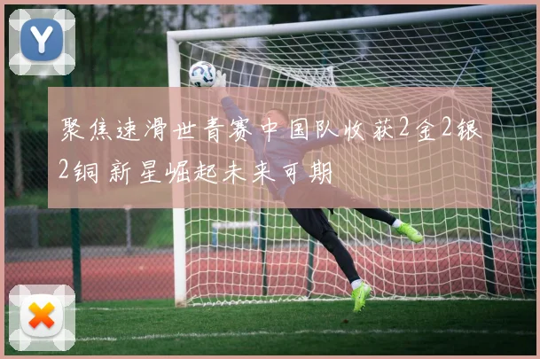 聚焦速滑世青赛中国队收获2金2银2铜 新星崛起未来可期