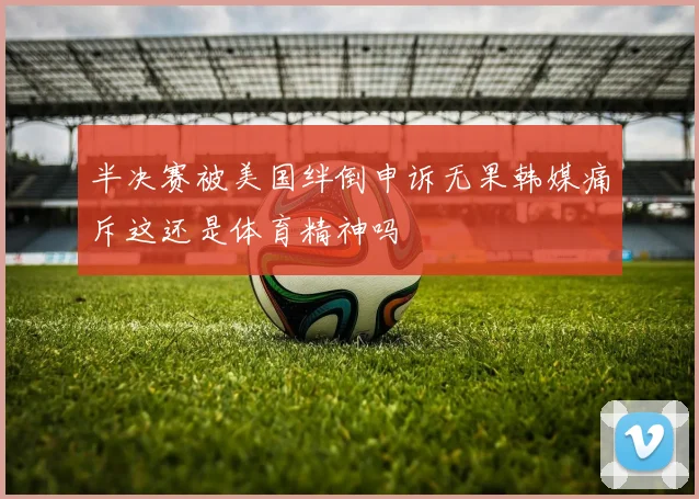 半决赛被美国绊倒申诉无果韩媒痛斥这还是体育精神吗